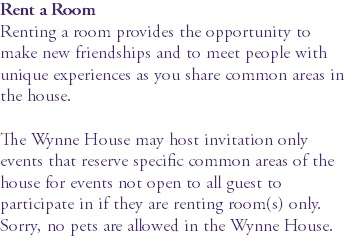 Rent a Room Renting a room provides the opportunity to make new friendships and to meet people with unique experiences as you share common areas in the house. The Wynne House may host invitation only events that reserve specific common areas of the house for events not open to all guest to participate in if they are renting room(s) only. Sorry, no pets are allowed in the Wynne House.