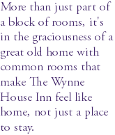 More than just part of a block of rooms, it's in the graciousness of a great old home with common rooms that make The Wynne House Inn feel like home, not just a place to stay. 