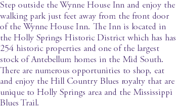 Step outside the Wynne House Inn and enjoy the walking park just feet away from the front door of the Wynne House Inn. The Inn is located in the Holly Springs Historic District which has has 254 historic properties and one of the largest stock of Antebellum homes in the Mid South. There are numerous opportunities to shop, eat and enjoy the Hill Country Blues royalty that are unique to Holly Springs area and the Mississippi Blues Trail.