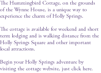 The Hummingbird Cottage, on the grounds of the Wynne House, is a unique way to experience the charm of Holly Springs. The cottage is available for weekend and short term lodging and is walking distance from the Holly Springs Square and other important local attractions. Begin your Holly Springs adventure by visiting the cottage website, just click here.