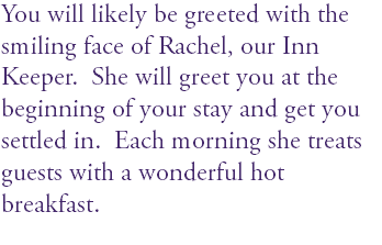 You will likely be greeted with the smiling face of Rachel, our Inn Keeper. She will greet you at the beginning of your stay and get you settled in. Each morning she treats guests with a wonderful hot breakfast. 