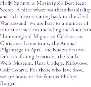 Holly Springs is Mississippi’s Best Kept Secret. A place where southern hospitality and rich history dating back to the Civil War abound, we are host to a number of tourist attractions including the Audubon Hummingbird Migration Celebration, Christmas home tours, the Annual Pilgrimage in April, the Kudzu Festival, fantastic fishing locations, the Ida B. Wells Museum, Rust College, Kirkwood Golf Course. For those who love food, we are home to the famous Phillips Burger.