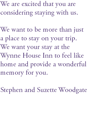 We are excited that you are considering staying with us. We want to be more than just a place to stay on your trip. We want your stay at the Wynne House Inn to feel like home and provide a wonderful memory for you. Stephen and Suzette Woodgate 
